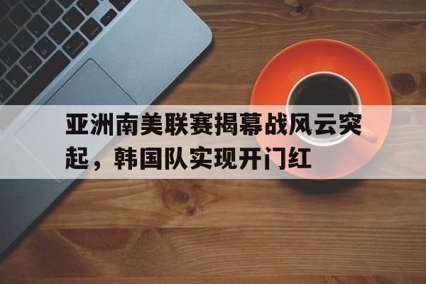 亚洲南美联赛揭幕战风云突起，韩国队实现开门红的简单介绍