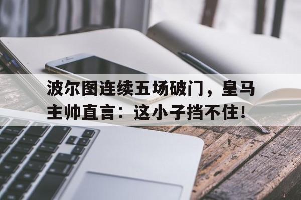 波尔图连续五场破门，皇马主帅直言：这小子挡不住！